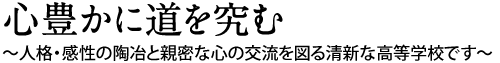 心豊かに道を究む:～人格・感性の陶冶と親密な心の交流を図る清新な高等学校です～